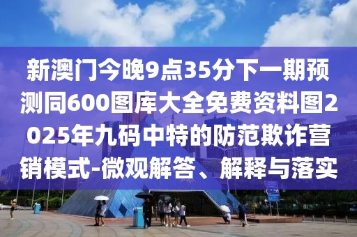 新澳門今晚9點(diǎn)35分下一期預(yù)測(cè)同600圖庫(kù)大全免費(fèi)資料圖2025年九碼中特的防范欺詐營(yíng)銷模式-微觀解答、解釋與落實(shí)