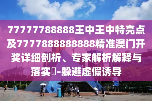 77777788888王中王中特亮點及7777888888888精準澳門開獎詳細剖析、專家解析解釋與落實?-躲避虛假誘導