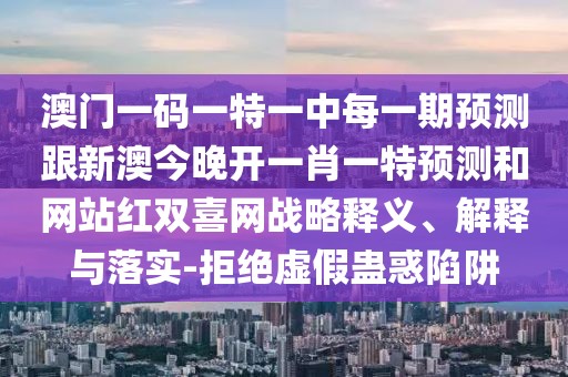 澳門一碼一特一中每一期預(yù)測跟新澳今晚開一肖一特預(yù)測和網(wǎng)站紅雙喜網(wǎng)戰(zhàn)略釋義、解釋與落實(shí)-拒絕虛假蠱惑陷阱