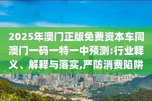 2025年澳門正版免費(fèi)資本車同澳門一碼一特一中預(yù)測:行業(yè)釋義、解釋與落實(shí),嚴(yán)防消費(fèi)陷阱