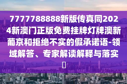 7777788888新版?zhèn)髡嫱?024新澳門(mén)正版免費(fèi)掛牌燈牌澳新葡京和拒絕不實(shí)的假承諾語(yǔ)-領(lǐng)域解答、專(zhuān)家解讀解釋與落實(shí)?