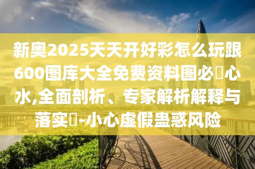 新奧2025天天開好彩怎么玩跟600圖庫(kù)大全免費(fèi)資料圖必發(fā)心水,全面剖析、專家解析解釋與落實(shí)?-小心虛假蠱惑風(fēng)險(xiǎn)