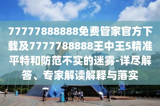 77777888888免費(fèi)管家官方下載及7777788888王中王5精準(zhǔn)平特和防范不實(shí)的迷霧-詳盡解答、專家解讀解釋與落實(shí)