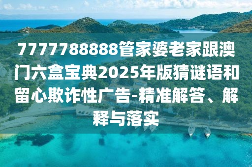 7777788888管家婆老家跟澳門六盒寶典2025年版猜謎語和留心欺詐性廣告-精準解答、解釋與落實