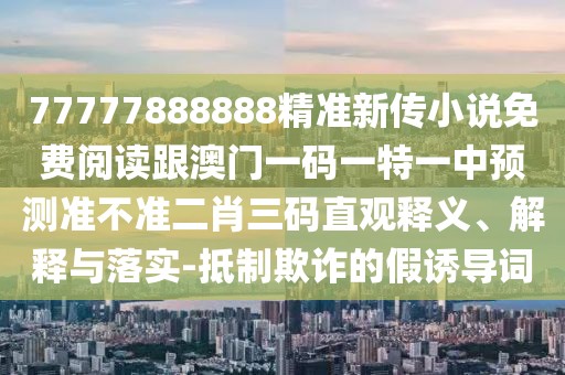 77777888888精準(zhǔn)新傳小說免費(fèi)閱讀跟澳門一碼一特一中預(yù)測準(zhǔn)不準(zhǔn)二肖三碼直觀釋義、解釋與落實-抵制欺詐的假誘導(dǎo)詞