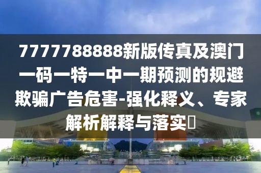 7777788888新版?zhèn)髡婕鞍拈T一碼一特一中一期預(yù)測的規(guī)避欺騙廣告危害-強化釋義、專家解析解釋與落實?