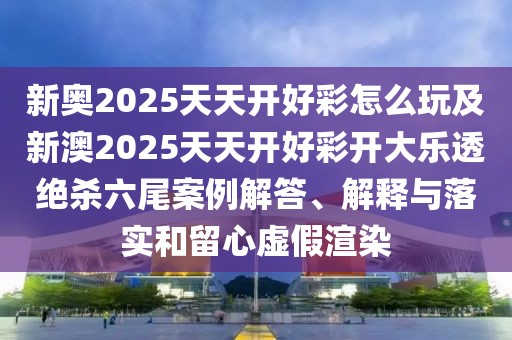 新奧2025天天開好彩怎么玩及新澳2025天天開好彩開大樂透絕殺六尾案例解答、解釋與落實和留心虛假渲染