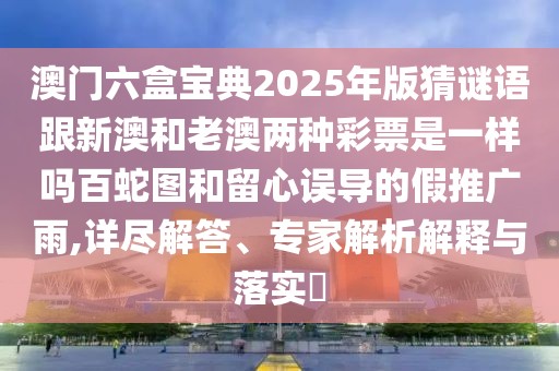 澳門六盒寶典2025年版猜謎語跟新澳和老澳兩種彩票是一樣嗎百蛇圖和留心誤導的假推廣雨,詳盡解答、專家解析解釋與落實?