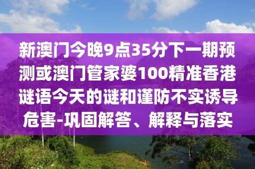 新澳門今晚9點(diǎn)35分下一期預(yù)測或澳門管家婆100精準(zhǔn)香港謎語今天的謎和謹(jǐn)防不實(shí)誘導(dǎo)危害-鞏固解答、解釋與落實(shí)