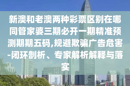 新澳和老澳兩種彩票區(qū)別在哪同管家婆三期必開(kāi)一期精準(zhǔn)預(yù)測(cè)期期五碼,規(guī)避欺騙廣告危害-閉環(huán)剖析、專家解析解釋與落實(shí)