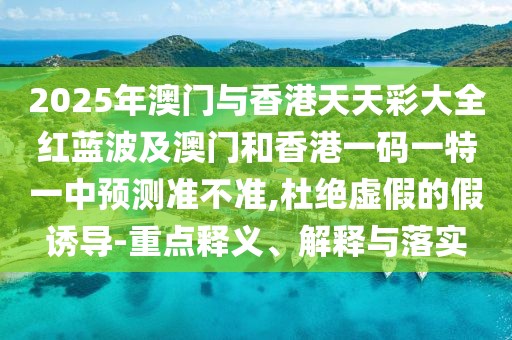 2025年澳門與香港天天彩大全紅藍波及澳門和香港一碼一特一中預(yù)測準(zhǔn)不準(zhǔn),杜絕虛假的假誘導(dǎo)-重點釋義、解釋與落實