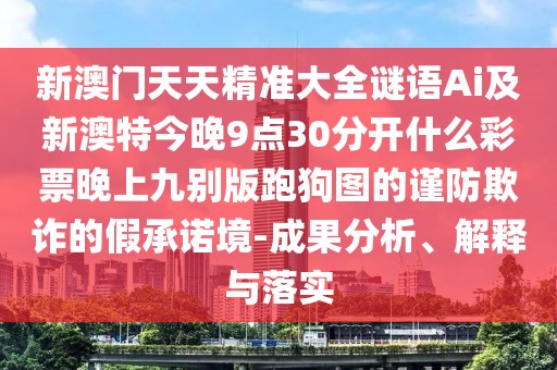新澳門(mén)天天精準(zhǔn)大全謎語(yǔ)Ai及新澳特今晚9點(diǎn)30分開(kāi)什么彩票晚上九別版跑狗圖的謹(jǐn)防欺詐的假承諾境-成果分析、解釋與落實(shí)