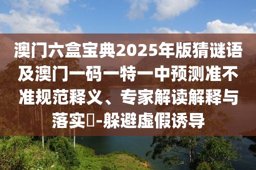 澳門(mén)六盒寶典2025年版猜謎語(yǔ)及澳門(mén)一碼一特一中預(yù)測(cè)準(zhǔn)不準(zhǔn)規(guī)范釋義、專家解讀解釋與落實(shí)?-躲避虛假誘導(dǎo)