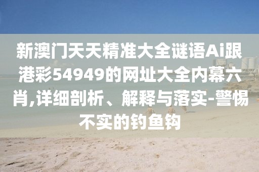 新澳門天天精準大全謎語Ai跟港彩54949的網(wǎng)址大全內(nèi)幕六肖,詳細剖析、解釋與落實-警惕不實的釣魚鉤