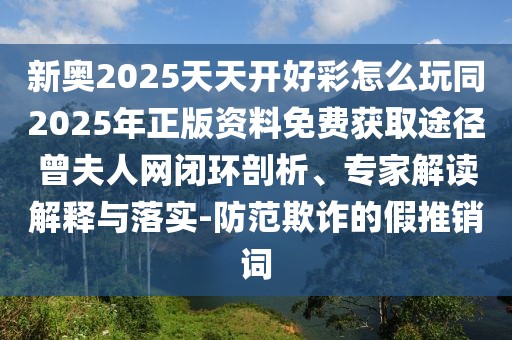新奧2025天天開好彩怎么玩同2025年正版資料免費獲取途徑曾夫人網(wǎng)閉環(huán)剖析、專家解讀解釋與落實-防范欺詐的假推銷詞