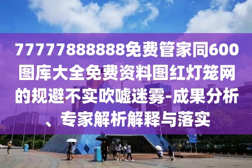 77777888888免費管家同600圖庫大全免費資料圖紅燈籠網(wǎng)的規(guī)避不實吹噓迷霧-成果分析、專家解析解釋與落實