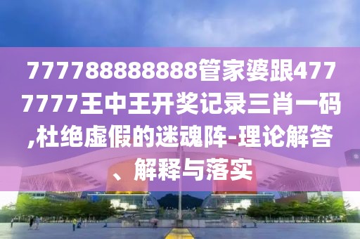 777788888888管家婆跟4777777王中王開獎記錄三肖一碼,杜絕虛假的迷魂陣-理論解答、解釋與落實