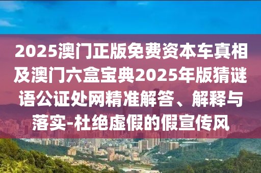 2025澳門正版免費(fèi)資本車真相及澳門六盒寶典2025年版猜謎語公證處網(wǎng)精準(zhǔn)解答、解釋與落實(shí)-杜絕虛假的假宣傳風(fēng)