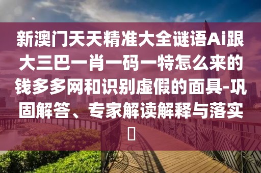 新澳門天天精準(zhǔn)大全謎語Ai跟大三巴一肖一碼一特怎么來的錢多多網(wǎng)和識(shí)別虛假的面具-鞏固解答、專家解讀解釋與落實(shí)?