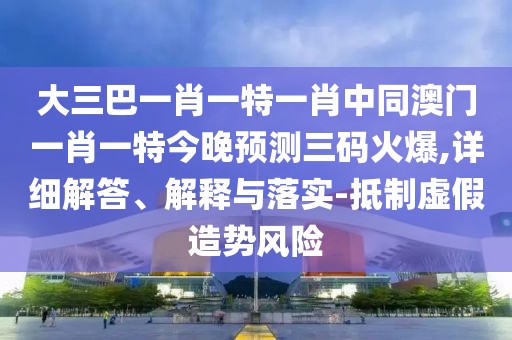 大三巴一肖一特一肖中同澳門一肖一特今晚預測三碼火爆,詳細解答、解釋與落實-抵制虛假造勢風險