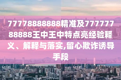 77778888888精準(zhǔn)及77777788888王中王中特點亮經(jīng)驗釋義、解釋與落實,留心欺詐誘導(dǎo)手段