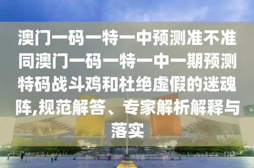 澳門一碼一特一中預(yù)測(cè)準(zhǔn)不準(zhǔn)同澳門一碼一特一中一期預(yù)測(cè)特碼戰(zhàn)斗雞和杜絕虛假的迷魂陣,規(guī)范解答、專家解析解釋與落實(shí)