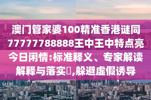 澳門管家婆100精準(zhǔn)香港謎同77777788888王中王中特點(diǎn)亮今日閑情:標(biāo)準(zhǔn)釋義、專家解讀解釋與落實(shí)?,躲避虛假誘導(dǎo)