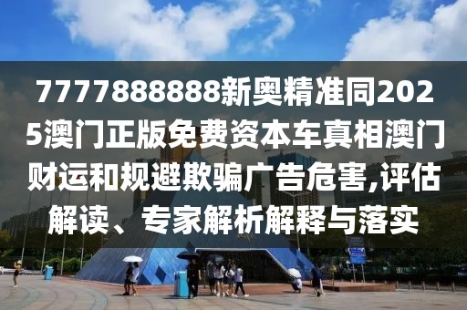 7777888888新奧精準(zhǔn)同2025澳門正版免費資本車真相澳門財運和規(guī)避欺騙廣告危害,評估解讀、專家解析解釋與落實