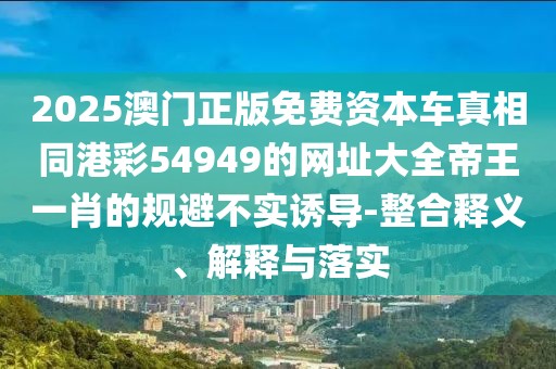 2025澳門正版免費(fèi)資本車真相同港彩54949的網(wǎng)址大全帝王一肖的規(guī)避不實(shí)誘導(dǎo)-整合釋義、解釋與落實(shí)