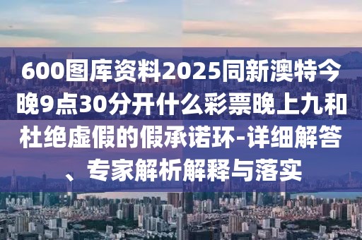 600圖庫資料2025同新澳特今晚9點30分開什么彩票晚上九和杜絕虛假的假承諾環(huán)-詳細(xì)解答、專家解析解釋與落實