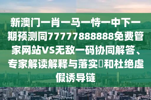 新澳門一肖一馬一恃一中下一期預(yù)測同77777888888免費管家網(wǎng)站VS無敵一碼協(xié)同解答、專家解讀解釋與落實?和杜絕虛假誘導(dǎo)鏈
