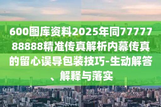 600圖庫(kù)資料2025年同7777788888精準(zhǔn)傳真解析內(nèi)幕傳真的留心誤導(dǎo)包裝技巧-生動(dòng)解答、解釋與落實(shí)