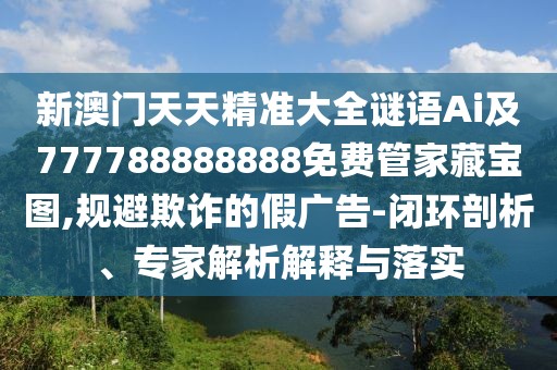 新澳門天天精準大全謎語Ai及777788888888免費管家藏寶圖,規(guī)避欺詐的假廣告-閉環(huán)剖析、專家解析解釋與落實