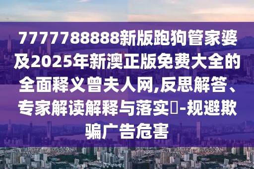 7777788888新版跑狗管家婆及2025年新澳正版免費(fèi)大全的全面釋義曾夫人網(wǎng),反思解答、專家解讀解釋與落實(shí)?-規(guī)避欺騙廣告危害