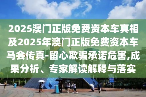 2025澳門正版免費(fèi)資本車真相及2025年澳門正版免費(fèi)資本車馬會(huì)傳真-留心欺騙承諾危害,成果分析、專家解讀解釋與落實(shí)