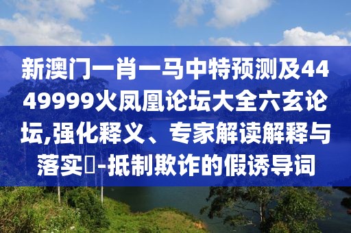 新澳門一肖一馬中特預(yù)測(cè)及4449999火鳳凰論壇大全六玄論壇,強(qiáng)化釋義、專家解讀解釋與落實(shí)?-抵制欺詐的假誘導(dǎo)詞