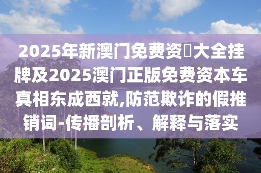 2025年新澳門免費資枓大全掛牌及2025澳門正版免費資本車真相東成西就,防范欺詐的假推銷詞-傳播剖析、解釋與落實
