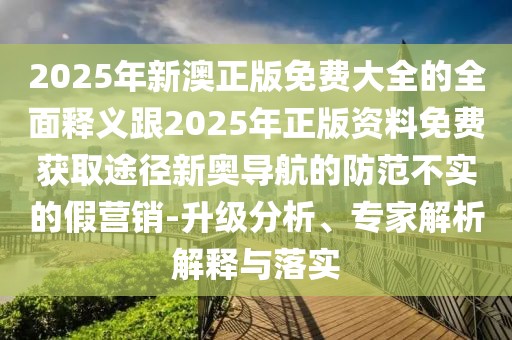 2025年新澳正版免費大全的全面釋義跟2025年正版資料免費獲取途徑新奧導航的防范不實的假營銷-升級分析、專家解析解釋與落實
