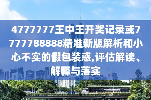 4777777王中王開獎記錄或7777788888精準新版解析和小心不實的假包裝惑,評估解讀、解釋與落實