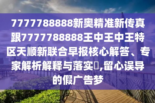 7777788888新奧精準(zhǔn)新傳真跟7777788888王中王中王特區(qū)天順新聯(lián)合早報(bào)核心解答、專家解析解釋與落實(shí)?,留心誤導(dǎo)的假?gòu)V告夢(mèng)