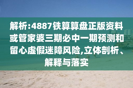 解析:4887鐵算算盤正版資料或管家婆三期必中一期預測和留心虛假迷障風險,立體剖析、解釋與落實