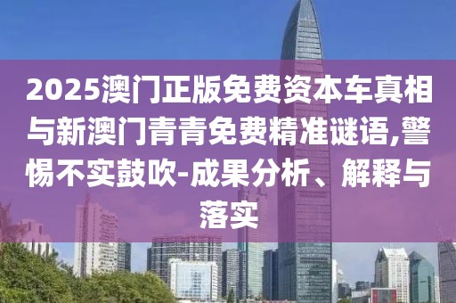 2025澳門正版免費(fèi)資本車真相與新澳門青青免費(fèi)精準(zhǔn)謎語,警惕不實(shí)鼓吹-成果分析、解釋與落實(shí)