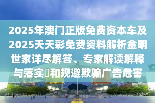 2025年澳門正版免費資本車及2025天天彩免費資料解析金明世家詳盡解答、專家解讀解釋與落實?和規(guī)避欺騙廣告危害