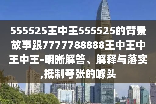 555525王中王555525的背景故事跟7777788888王中王中王中王-明晰解答、解釋與落實,抵制夸張的噱頭