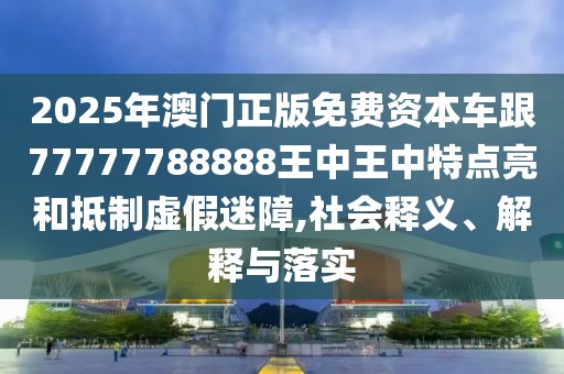 2025年澳門正版免費(fèi)資本車跟77777788888王中王中特點(diǎn)亮和抵制虛假迷障,社會(huì)釋義、解釋與落實(shí)