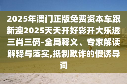 2025年澳門正版免費(fèi)資本車跟新澳2025天天開好彩開大樂(lè)透三肖三碼-全局釋義、專家解讀解釋與落實(shí),抵制欺詐的假誘導(dǎo)詞