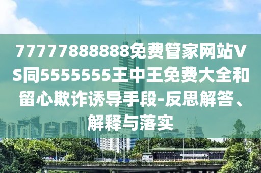 77777888888免費(fèi)管家網(wǎng)站VS同5555555王中王免費(fèi)大全和留心欺詐誘導(dǎo)手段-反思解答、解釋與落實