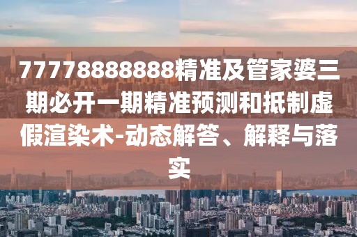 77778888888精準(zhǔn)及管家婆三期必開一期精準(zhǔn)預(yù)測和抵制虛假渲染術(shù)-動態(tài)解答、解釋與落實(shí)