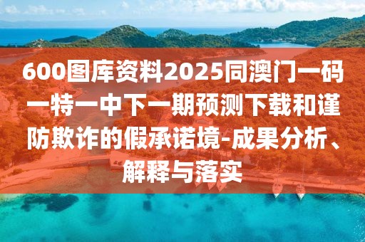 600圖庫資料2025同澳門一碼一特一中下一期預(yù)測下載和謹防欺詐的假承諾境-成果分析、解釋與落實