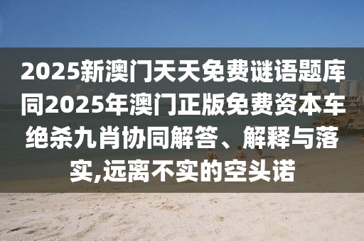 2025新澳門天天免費(fèi)謎語(yǔ)題庫(kù)同2025年澳門正版免費(fèi)資本車絕殺九肖協(xié)同解答、解釋與落實(shí),遠(yuǎn)離不實(shí)的空頭諾